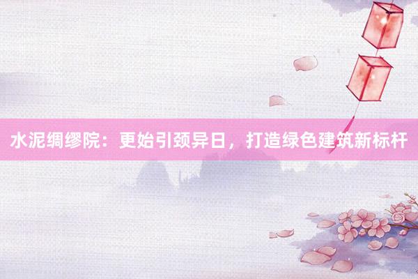 水泥绸缪院：更始引颈异日，打造绿色建筑新标杆