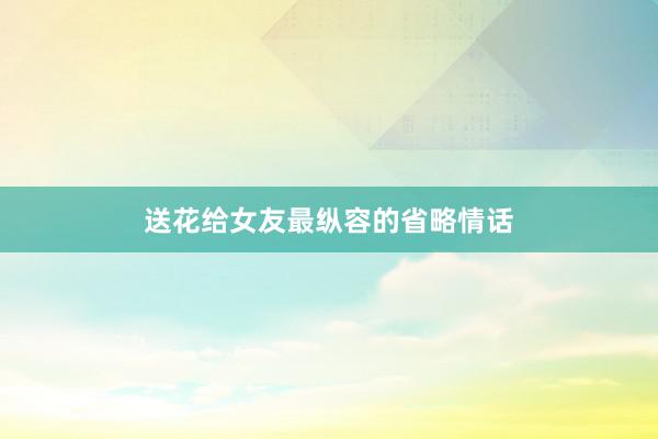 送花给女友最纵容的省略情话