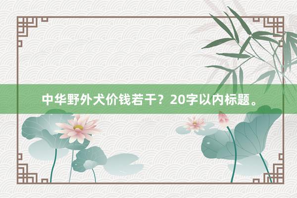 中华野外犬价钱若干?20字以内标题。